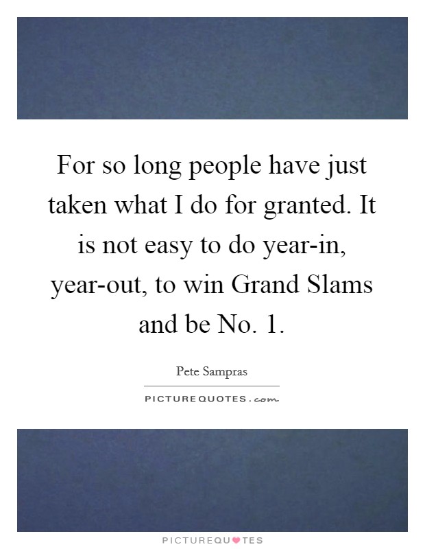 For so long people have just taken what I do for granted. It is not easy to do year-in, year-out, to win Grand Slams and be No. 1 Picture Quote #1