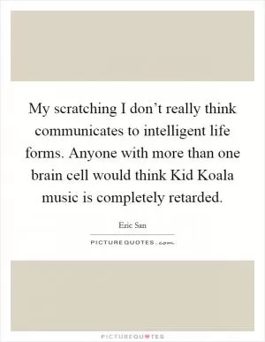 My scratching I don’t really think communicates to intelligent life forms. Anyone with more than one brain cell would think Kid Koala music is completely retarded Picture Quote #1