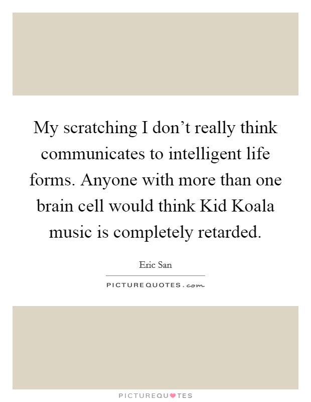 My scratching I don't really think communicates to intelligent life forms. Anyone with more than one brain cell would think Kid Koala music is completely retarded Picture Quote #1