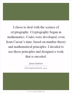 I chose to deal with the science of cryptography. Cryptography began in mathematics. Codes were developed, even from Caesar’s time, based on number theory and mathematical principles. I decided to use those principles and designed a work that is encoded Picture Quote #1