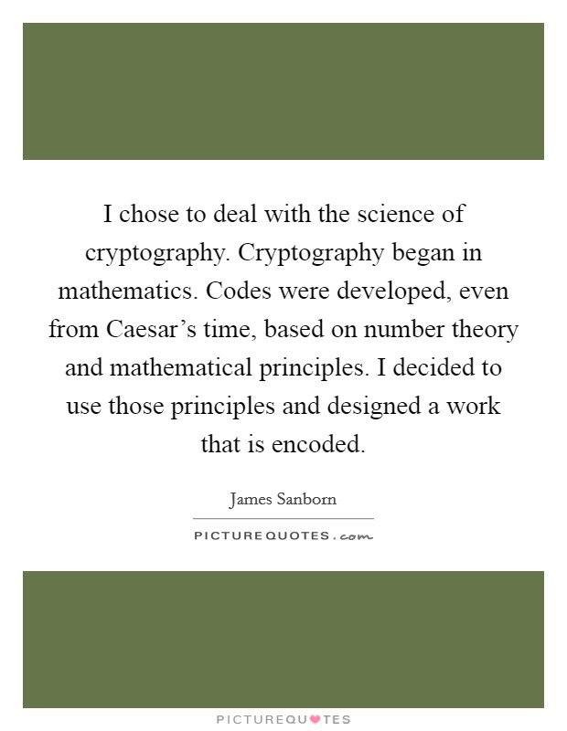 I chose to deal with the science of cryptography. Cryptography began in mathematics. Codes were developed, even from Caesar's time, based on number theory and mathematical principles. I decided to use those principles and designed a work that is encoded Picture Quote #1