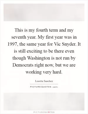 This is my fourth term and my seventh year. My first year was in 1997, the same year for Vic Snyder. It is still exciting to be there even though Washington is not run by Democrats right now, but we are working very hard Picture Quote #1