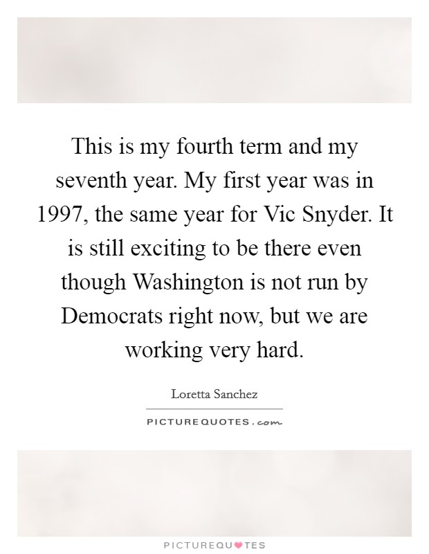 This is my fourth term and my seventh year. My first year was in 1997, the same year for Vic Snyder. It is still exciting to be there even though Washington is not run by Democrats right now, but we are working very hard Picture Quote #1