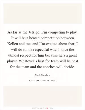 As far as the Jets go, I’m competing to play. It will be a heated competition between Kellen and me, and I’m excited about that; I will do it in a respectful way. I have the utmost respect for him because he’s a great player. Whatever’s best for team will be best for the team and the coaches will decide Picture Quote #1