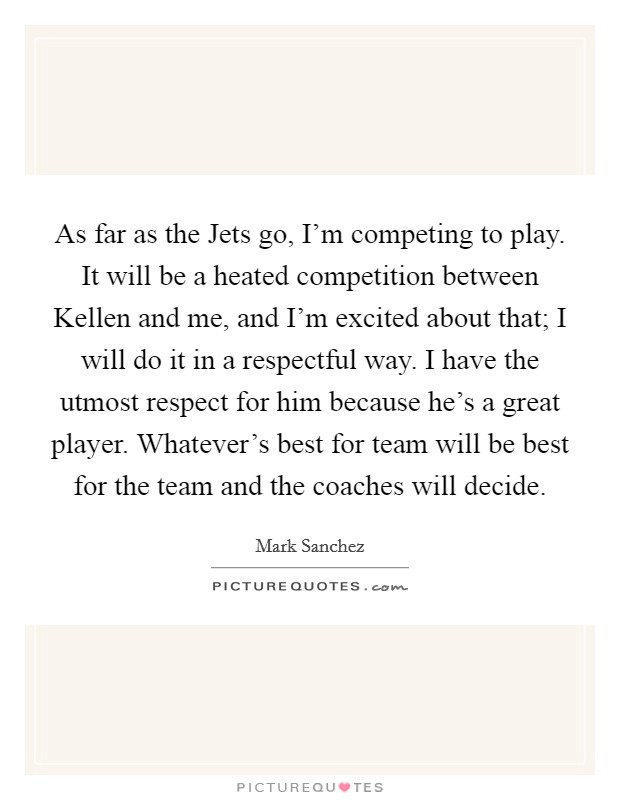 As far as the Jets go, I'm competing to play. It will be a heated competition between Kellen and me, and I'm excited about that; I will do it in a respectful way. I have the utmost respect for him because he's a great player. Whatever's best for team will be best for the team and the coaches will decide Picture Quote #1
