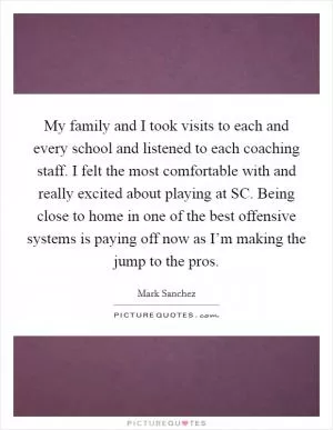 My family and I took visits to each and every school and listened to each coaching staff. I felt the most comfortable with and really excited about playing at SC. Being close to home in one of the best offensive systems is paying off now as I’m making the jump to the pros Picture Quote #1