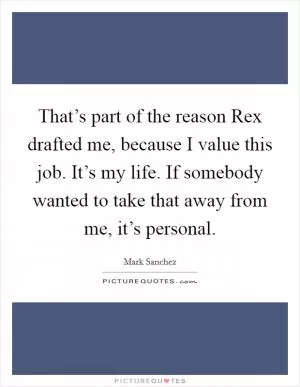 That’s part of the reason Rex drafted me, because I value this job. It’s my life. If somebody wanted to take that away from me, it’s personal Picture Quote #1