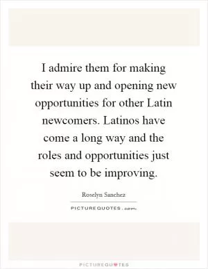 I admire them for making their way up and opening new opportunities for other Latin newcomers. Latinos have come a long way and the roles and opportunities just seem to be improving Picture Quote #1