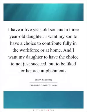 I have a five year-old son and a three year-old daughter. I want my son to have a choice to contribute fully in the workforce or at home. And I want my daughter to have the choice to not just succeed, but to be liked for her accomplishments Picture Quote #1
