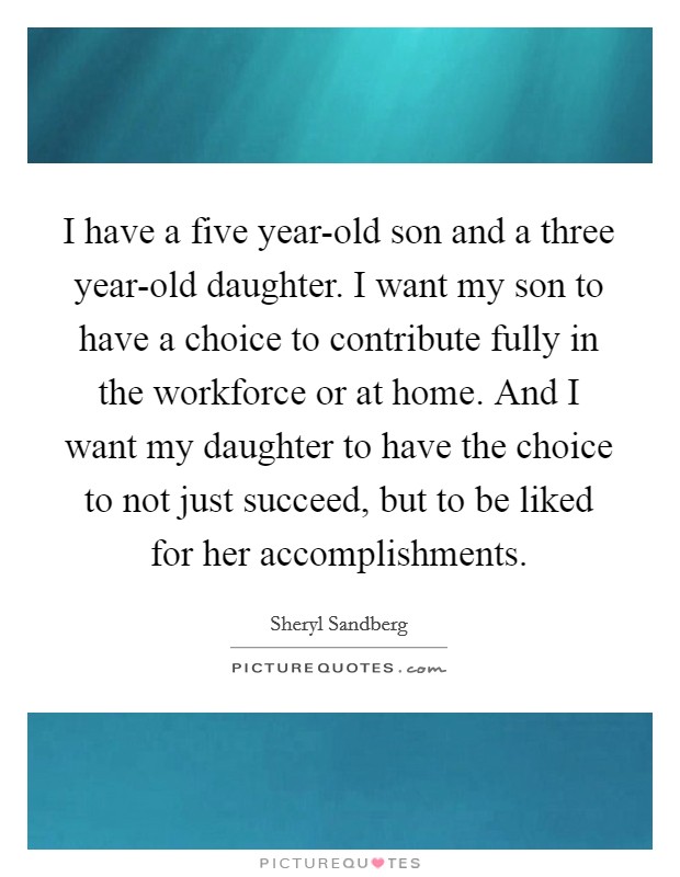 I have a five year-old son and a three year-old daughter. I want my son to have a choice to contribute fully in the workforce or at home. And I want my daughter to have the choice to not just succeed, but to be liked for her accomplishments Picture Quote #1