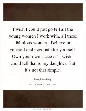 I wish I could just go tell all the young women I work with, all these fabulous women, ‘Believe in yourself and negotiate for yourself. Own your own success.’ I wish I could tell that to my daughter. But it’s not that simple Picture Quote #1