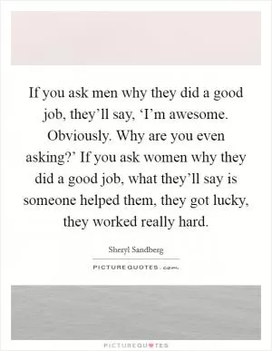 If you ask men why they did a good job, they’ll say, ‘I’m awesome. Obviously. Why are you even asking?’ If you ask women why they did a good job, what they’ll say is someone helped them, they got lucky, they worked really hard Picture Quote #1