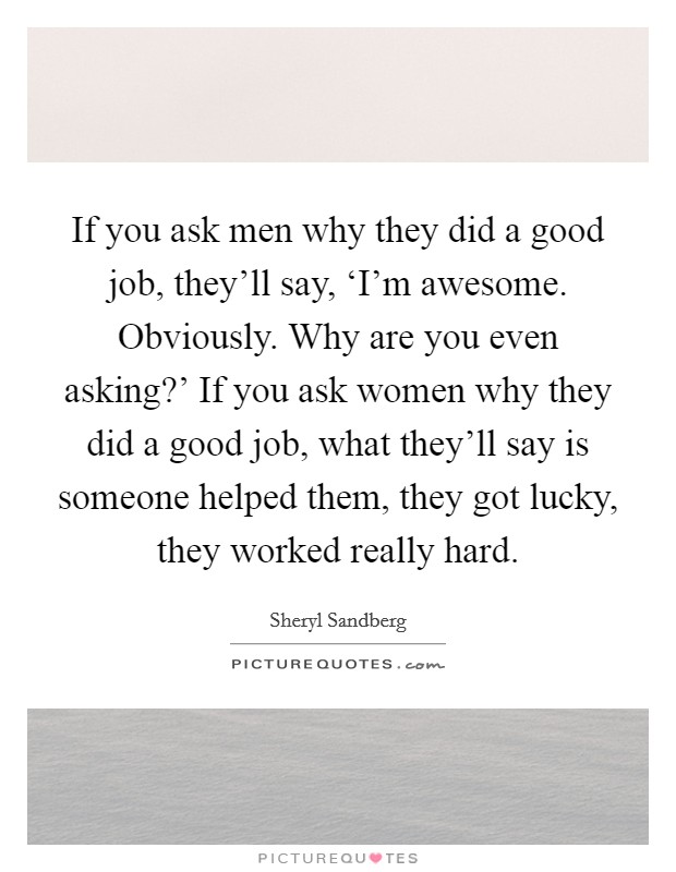 If you ask men why they did a good job, they'll say, ‘I'm awesome. Obviously. Why are you even asking?' If you ask women why they did a good job, what they'll say is someone helped them, they got lucky, they worked really hard Picture Quote #1