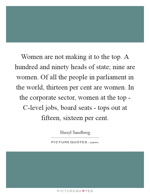 Women are not making it to the top. A hundred and ninety heads of state; nine are women. Of all the people in parliament in the world, thirteen per cent are women. In the corporate sector, women at the top - C-level jobs, board seats - tops out at fifteen, sixteen per cent Picture Quote #1