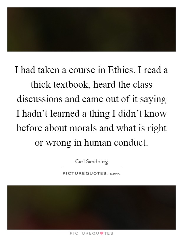 I had taken a course in Ethics. I read a thick textbook, heard the class discussions and came out of it saying I hadn't learned a thing I didn't know before about morals and what is right or wrong in human conduct Picture Quote #1