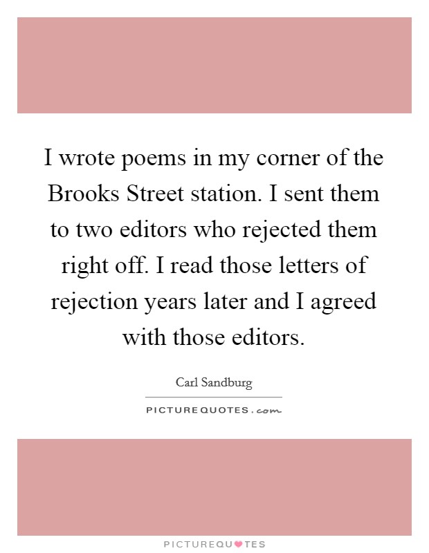 I wrote poems in my corner of the Brooks Street station. I sent them to two editors who rejected them right off. I read those letters of rejection years later and I agreed with those editors Picture Quote #1