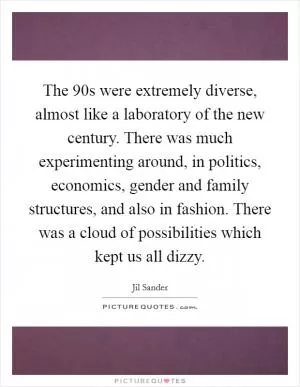 The  90s were extremely diverse, almost like a laboratory of the new century. There was much experimenting around, in politics, economics, gender and family structures, and also in fashion. There was a cloud of possibilities which kept us all dizzy Picture Quote #1
