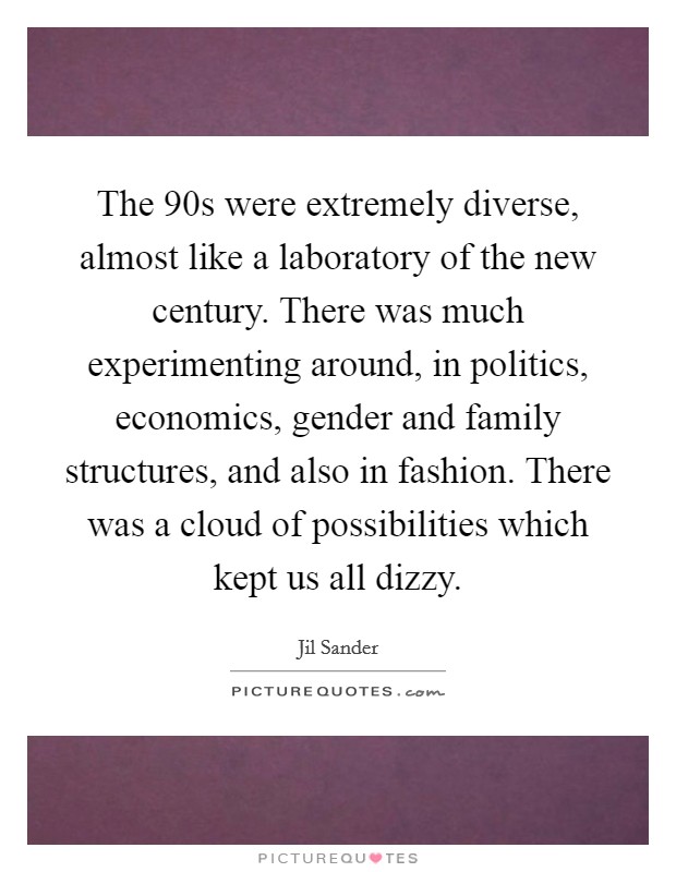 The  90s were extremely diverse, almost like a laboratory of the new century. There was much experimenting around, in politics, economics, gender and family structures, and also in fashion. There was a cloud of possibilities which kept us all dizzy Picture Quote #1
