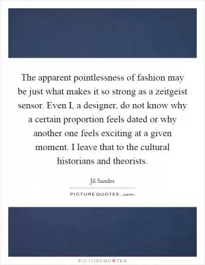 The apparent pointlessness of fashion may be just what makes it so strong as a zeitgeist sensor. Even I, a designer, do not know why a certain proportion feels dated or why another one feels exciting at a given moment. I leave that to the cultural historians and theorists Picture Quote #1