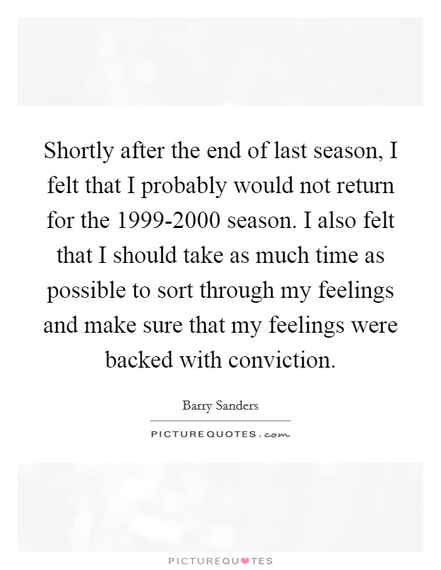 Shortly after the end of last season, I felt that I probably would not return for the 1999-2000 season. I also felt that I should take as much time as possible to sort through my feelings and make sure that my feelings were backed with conviction Picture Quote #1