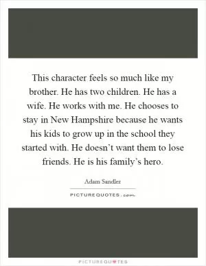 This character feels so much like my brother. He has two children. He has a wife. He works with me. He chooses to stay in New Hampshire because he wants his kids to grow up in the school they started with. He doesn’t want them to lose friends. He is his family’s hero Picture Quote #1