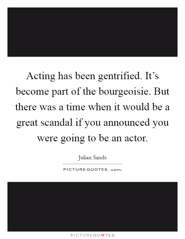 Acting has been gentrified. It's become part of the bourgeoisie. But there was a time when it would be a great scandal if you announced you were going to be an actor Picture Quote #1