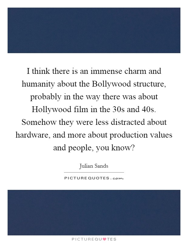 I think there is an immense charm and humanity about the Bollywood structure, probably in the way there was about Hollywood film in the  30s and  40s. Somehow they were less distracted about hardware, and more about production values and people, you know? Picture Quote #1