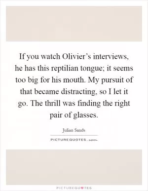 If you watch Olivier’s interviews, he has this reptilian tongue; it seems too big for his mouth. My pursuit of that became distracting, so I let it go. The thrill was finding the right pair of glasses Picture Quote #1