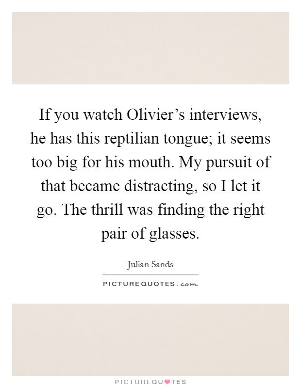 If you watch Olivier's interviews, he has this reptilian tongue; it seems too big for his mouth. My pursuit of that became distracting, so I let it go. The thrill was finding the right pair of glasses Picture Quote #1