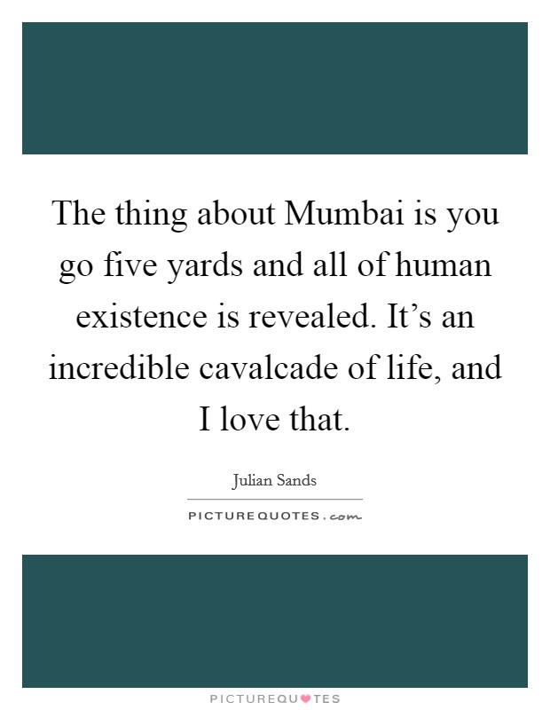 The thing about Mumbai is you go five yards and all of human existence is revealed. It's an incredible cavalcade of life, and I love that Picture Quote #1