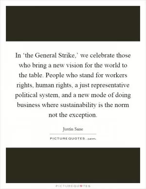 In ‘the General Strike,’ we celebrate those who bring a new vision for the world to the table. People who stand for workers rights, human rights, a just representative political system, and a new mode of doing business where sustainability is the norm not the exception Picture Quote #1