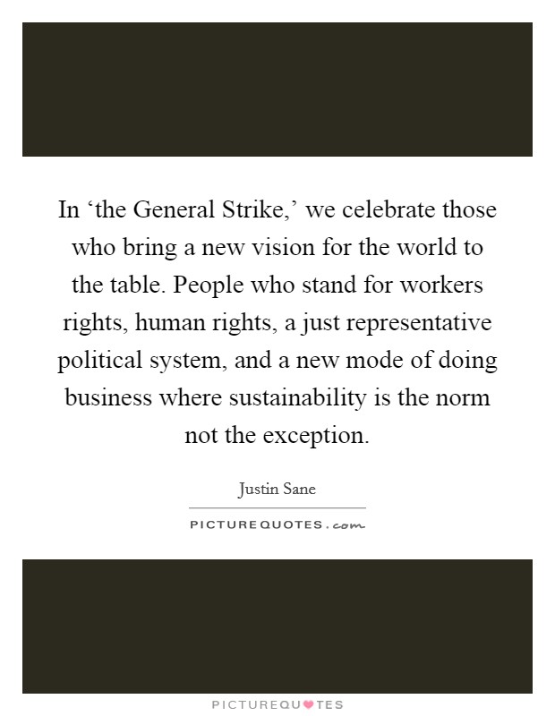 In ‘the General Strike,' we celebrate those who bring a new vision for the world to the table. People who stand for workers rights, human rights, a just representative political system, and a new mode of doing business where sustainability is the norm not the exception Picture Quote #1