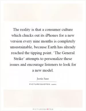 The reality is that a consumer culture which chucks out its iPhones for a new version every nine months is completely unsustainable, because Earth has already reached the tipping point. ‘The General Strike’ attempts to personalize these issues and encourage listeners to look for a new model Picture Quote #1
