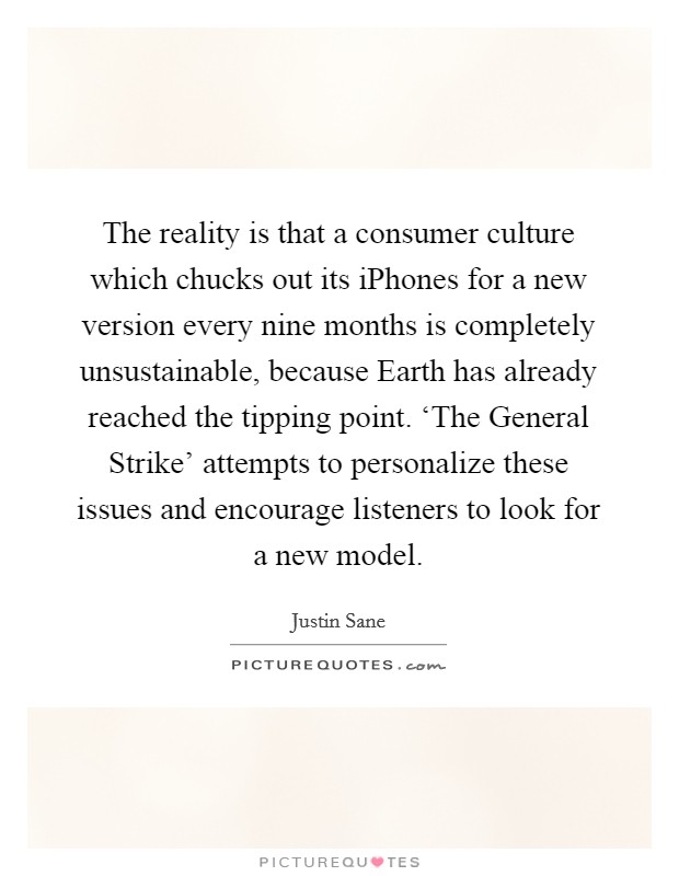 The reality is that a consumer culture which chucks out its iPhones for a new version every nine months is completely unsustainable, because Earth has already reached the tipping point. ‘The General Strike' attempts to personalize these issues and encourage listeners to look for a new model Picture Quote #1