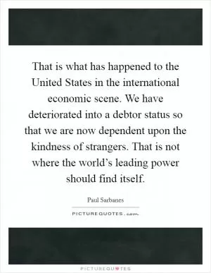 That is what has happened to the United States in the international economic scene. We have deteriorated into a debtor status so that we are now dependent upon the kindness of strangers. That is not where the world’s leading power should find itself Picture Quote #1