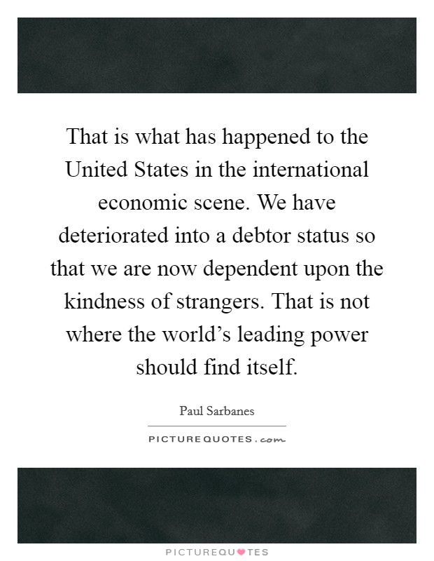 That is what has happened to the United States in the international economic scene. We have deteriorated into a debtor status so that we are now dependent upon the kindness of strangers. That is not where the world's leading power should find itself Picture Quote #1