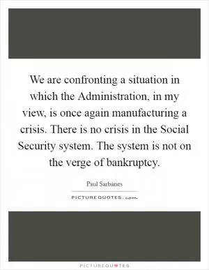 We are confronting a situation in which the Administration, in my view, is once again manufacturing a crisis. There is no crisis in the Social Security system. The system is not on the verge of bankruptcy Picture Quote #1