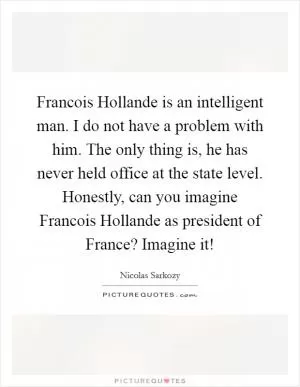 Francois Hollande is an intelligent man. I do not have a problem with him. The only thing is, he has never held office at the state level. Honestly, can you imagine Francois Hollande as president of France? Imagine it! Picture Quote #1