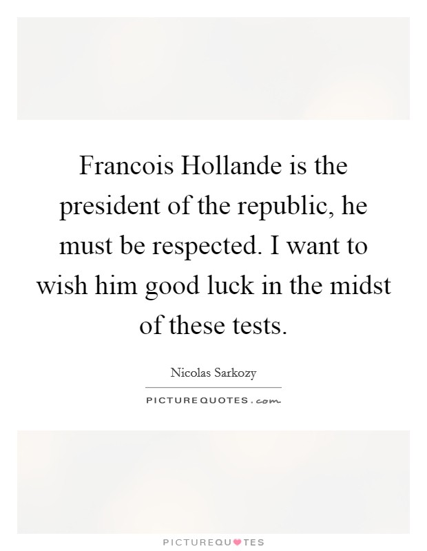 Francois Hollande is the president of the republic, he must be respected. I want to wish him good luck in the midst of these tests Picture Quote #1