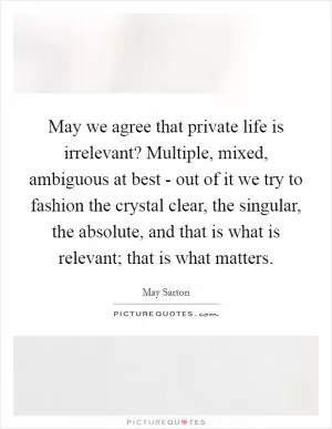 May we agree that private life is irrelevant? Multiple, mixed, ambiguous at best - out of it we try to fashion the crystal clear, the singular, the absolute, and that is what is relevant; that is what matters Picture Quote #1