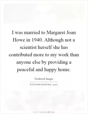 I was married to Margaret Joan Howe in 1940. Although not a scientist herself she has contributed more to my work than anyone else by providing a peaceful and happy home Picture Quote #1