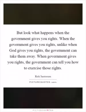 But look what happens when the government gives you rights. When the government gives you rights, unlike when God gives you rights, the government can take them away. When government gives you rights, the government can tell you how to exercise those rights Picture Quote #1