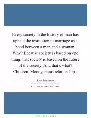 Every society in the history of man has upheld the institution of marriage as a bond between a man and a woman. Why? Because society is based on one thing: that society is based on the future of the society. And that’s what? Children. Monogamous relationships Picture Quote #1