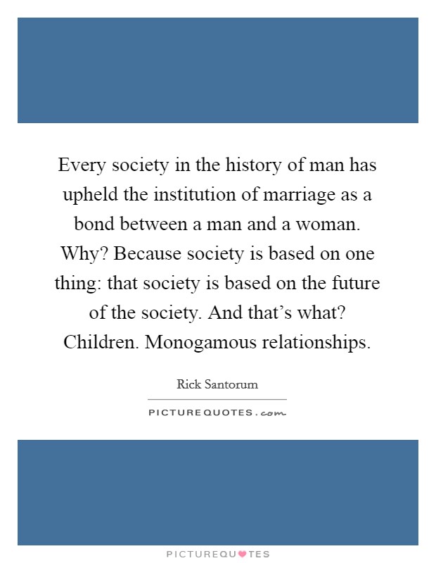 Every society in the history of man has upheld the institution of marriage as a bond between a man and a woman. Why? Because society is based on one thing: that society is based on the future of the society. And that's what? Children. Monogamous relationships Picture Quote #1