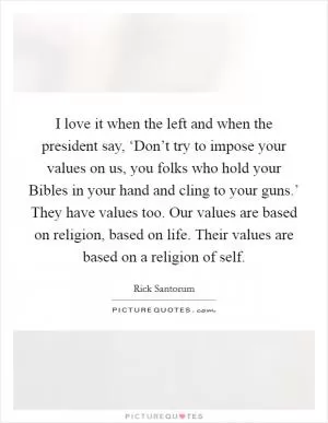 I love it when the left and when the president say, ‘Don’t try to impose your values on us, you folks who hold your Bibles in your hand and cling to your guns.’ They have values too. Our values are based on religion, based on life. Their values are based on a religion of self Picture Quote #1