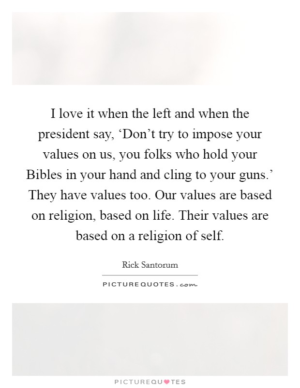 I love it when the left and when the president say, ‘Don't try to impose your values on us, you folks who hold your Bibles in your hand and cling to your guns.' They have values too. Our values are based on religion, based on life. Their values are based on a religion of self Picture Quote #1