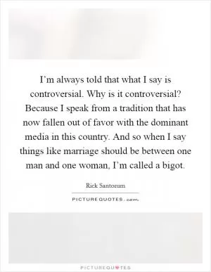 I’m always told that what I say is controversial. Why is it controversial? Because I speak from a tradition that has now fallen out of favor with the dominant media in this country. And so when I say things like marriage should be between one man and one woman, I’m called a bigot Picture Quote #1