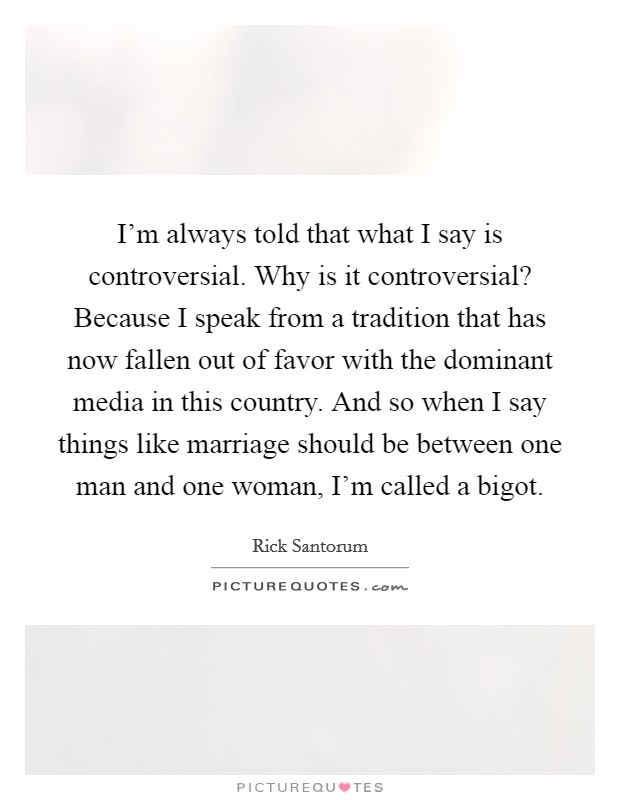 I'm always told that what I say is controversial. Why is it controversial? Because I speak from a tradition that has now fallen out of favor with the dominant media in this country. And so when I say things like marriage should be between one man and one woman, I'm called a bigot Picture Quote #1