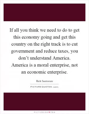 If all you think we need to do to get this economy going and get this country on the right track is to cut government and reduce taxes, you don’t understand America. America is a moral enterprise, not an economic enterprise Picture Quote #1