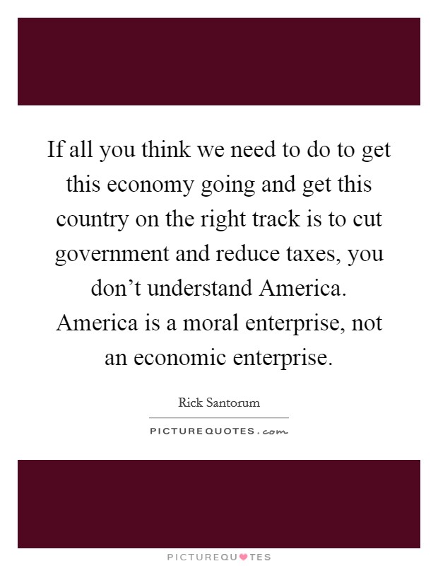 If all you think we need to do to get this economy going and get this country on the right track is to cut government and reduce taxes, you don't understand America. America is a moral enterprise, not an economic enterprise Picture Quote #1